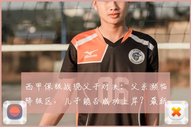 西甲保级战现父子对决:父亲濒临降级区,儿子能否成功上岸?最新形势解读
