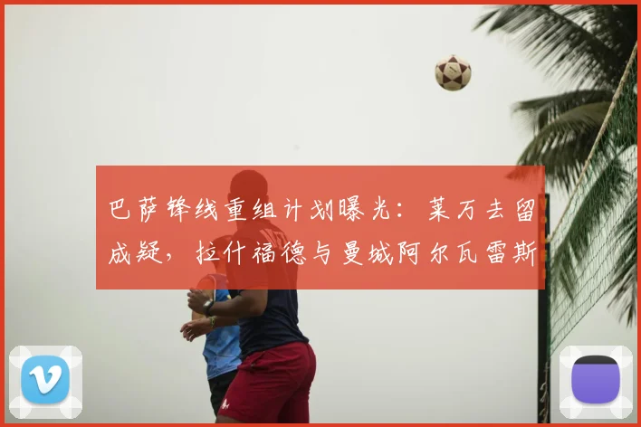 巴萨锋线重组计划曝光:莱万去留成疑,拉什福德与曼城阿尔瓦雷斯谁是新目标?