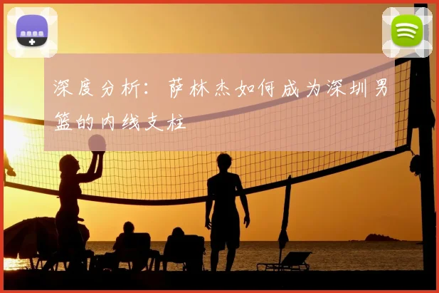 深度分析：萨林杰如何成为深圳男篮的内线支柱