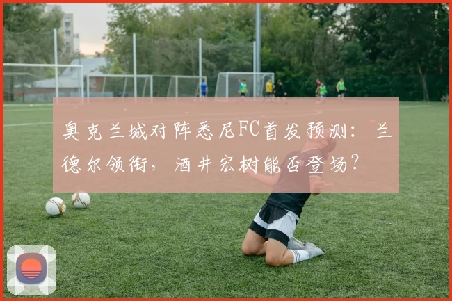 奥克兰城对阵悉尼FC首发预测:兰德尔领衔,酒井宏树能否登场?