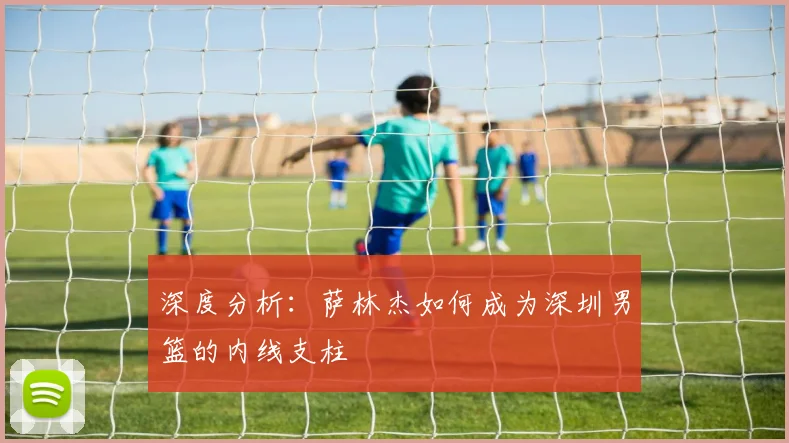 深度分析：萨林杰如何成为深圳男篮的内线支柱