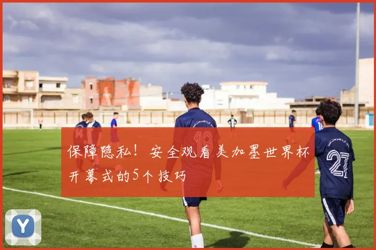 保障隐私！安全观看美加墨世界杯开幕式的5个技巧