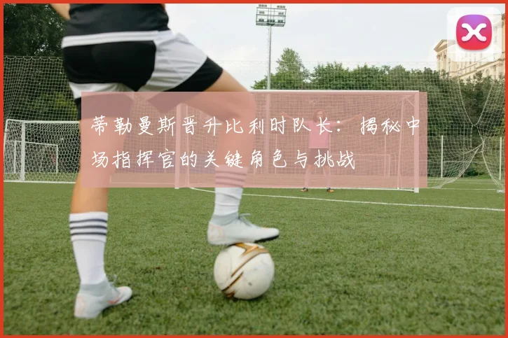 蒂勒曼斯晋升比利时队长:揭秘中场指挥官的关键角色与挑战