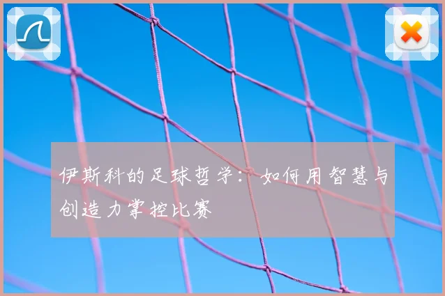 伊斯科的足球哲学：如何用智慧与创造力掌控比赛