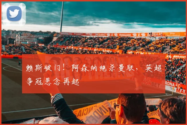 赖斯破门!阿森纳绝杀曼联,英超争冠悬念再起