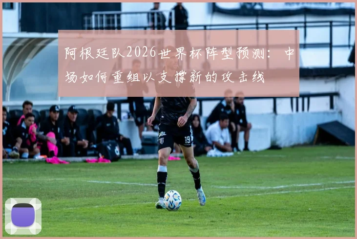 阿根廷队2026世界杯阵型预测:中场如何重组以支撑新的攻击线