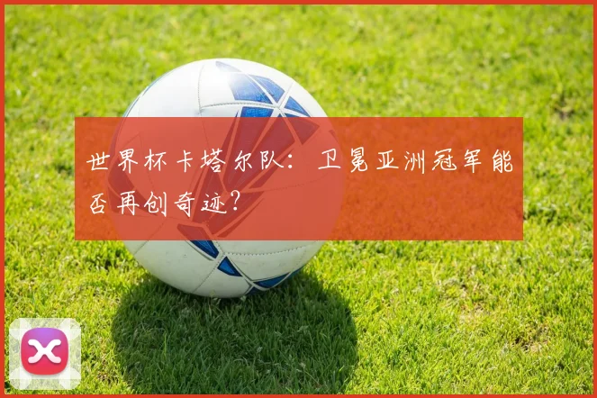 世界杯卡塔尔队:卫冕亚洲冠军能否再创奇迹?