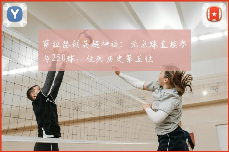 萨拉赫创英超神迹：无点球直接参与250球，位列历史第五位
