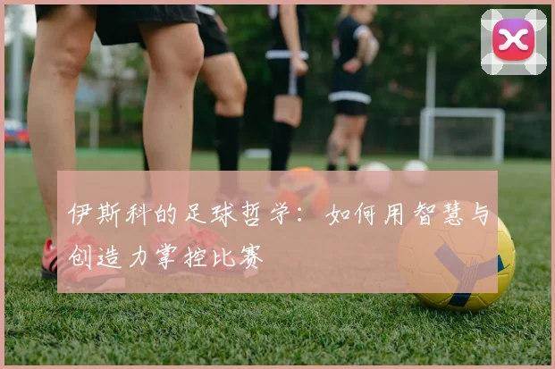 伊斯科的足球哲学:如何用智慧与创造力掌控比赛