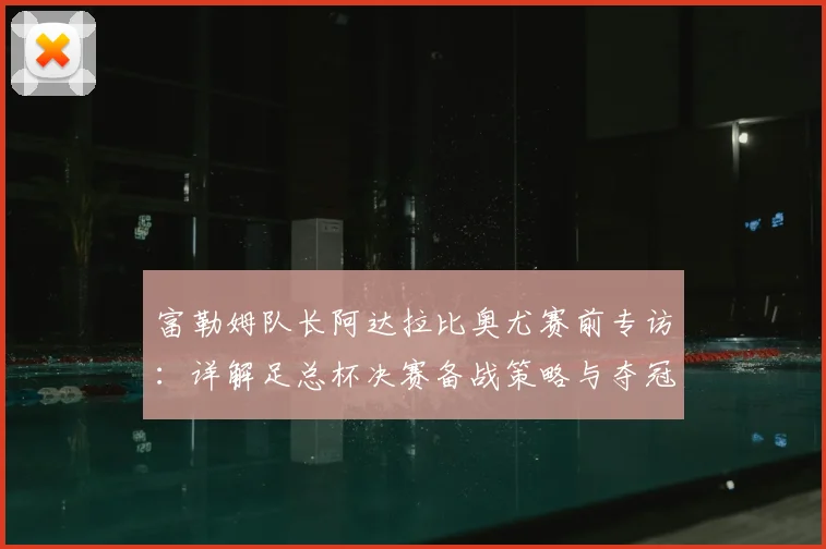富勒姆队长阿达拉比奥尤赛前专访:详解足总杯决赛备战策略与夺冠决心