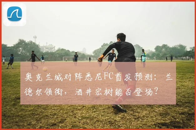 奥克兰城对阵悉尼FC首发预测:兰德尔领衔,酒井宏树能否登场?
