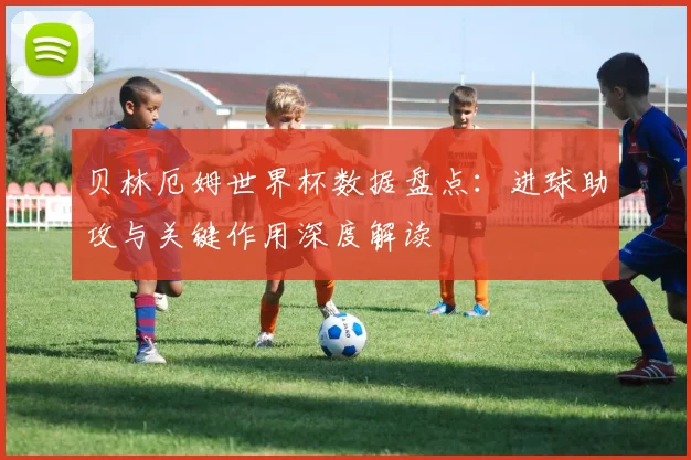 贝林厄姆世界杯数据盘点：进球助攻与关键作用深度解读