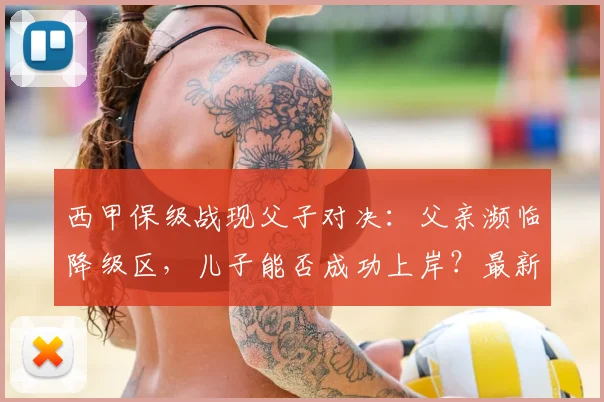 西甲保级战现父子对决:父亲濒临降级区,儿子能否成功上岸?最新形势解读