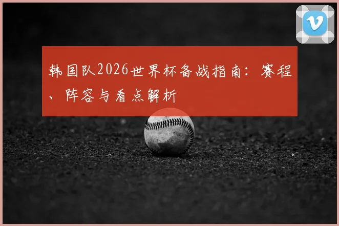 韩国队2026世界杯备战指南：赛程、阵容与看点解析